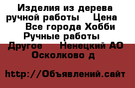 Изделия из дерева ручной работы  › Цена ­ 1 - Все города Хобби. Ручные работы » Другое   . Ненецкий АО,Осколково д.